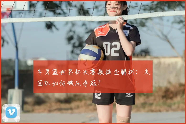 年男篮世界杯决赛数据全解析：美国队如何碾压夺冠？