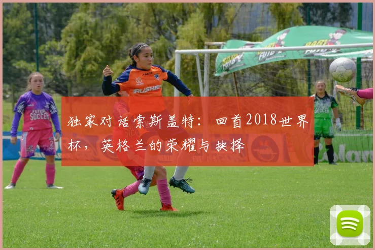 独家对话索斯盖特：回首2018世界杯，英格兰的荣耀与抉择
