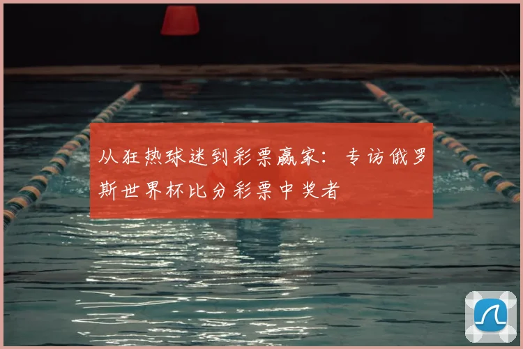 从狂热球迷到彩票赢家：专访俄罗斯世界杯比分彩票中奖者