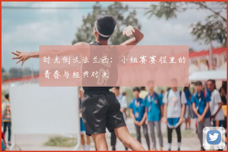 时光倒流法兰西：小组赛赛程里的青春与经典对决