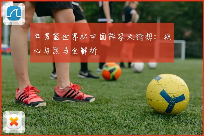 年男篮世界杯中国阵容大猜想：核心与黑马全解析