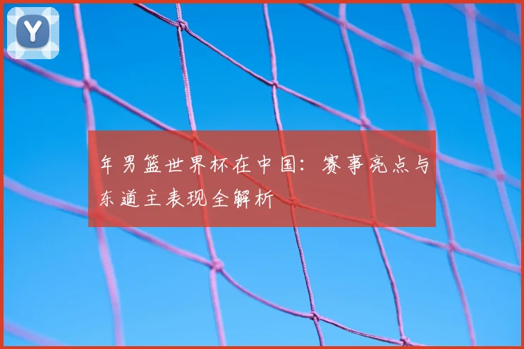 年男篮世界杯在中国：赛事亮点与东道主表现全解析
