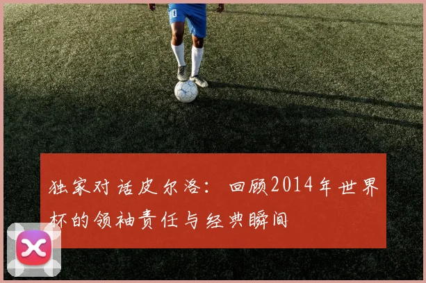 独家对话皮尔洛：回顾2014年世界杯的领袖责任与经典瞬间