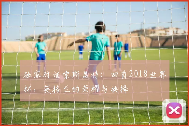 独家对话索斯盖特：回首2018世界杯，英格兰的荣耀与抉择
