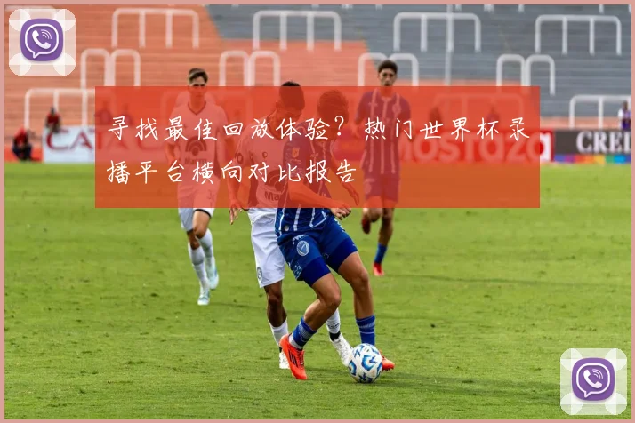 寻找最佳回放体验？热门世界杯录播平台横向对比报告