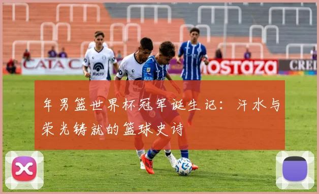 年男篮世界杯冠军诞生记：汗水与荣光铸就的篮球史诗