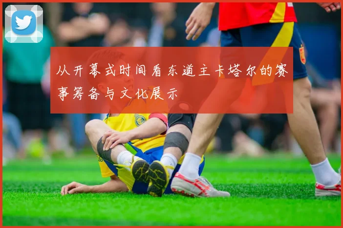 从开幕式时间看东道主卡塔尔的赛事筹备与文化展示