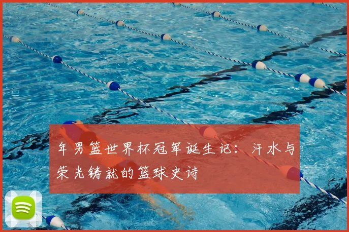年男篮世界杯冠军诞生记：汗水与荣光铸就的篮球史诗