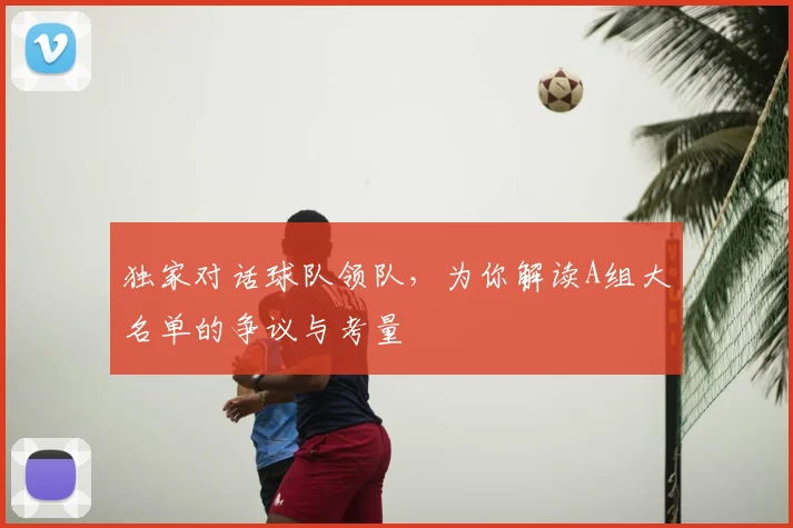 独家对话球队领队，为你解读A组大名单的争议与考量