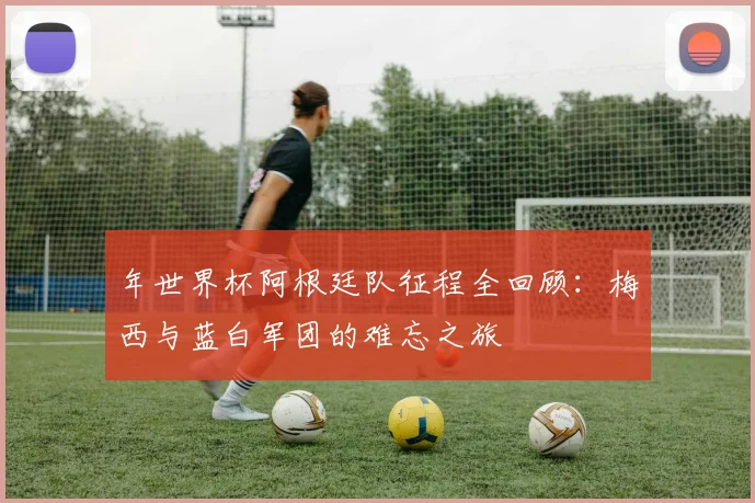 年世界杯阿根廷队征程全回顾：梅西与蓝白军团的难忘之旅