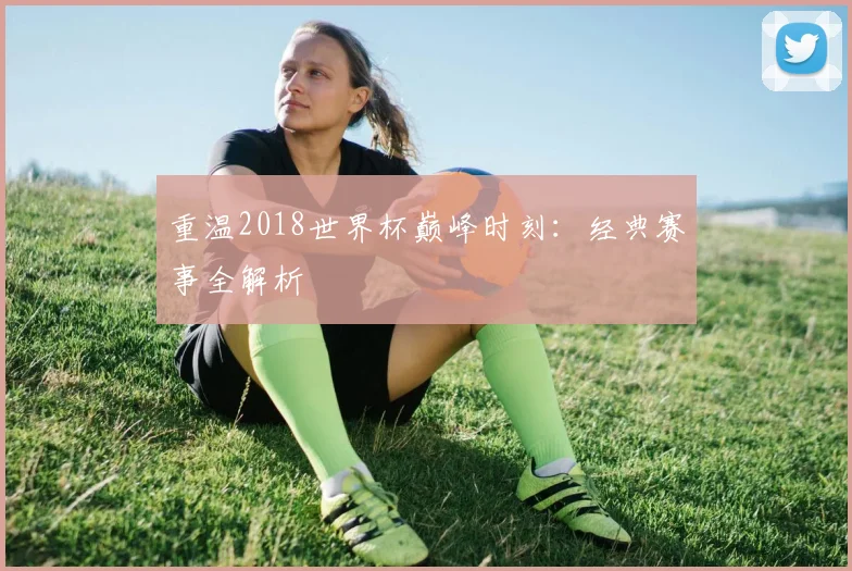 重温2018世界杯巅峰时刻：经典赛事全解析