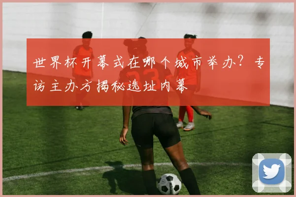 世界杯开幕式在哪个城市举办？专访主办方揭秘选址内幕