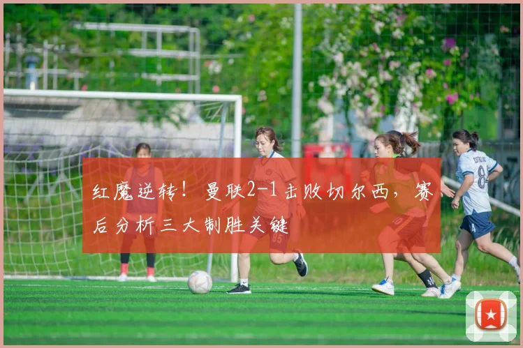 红魔逆转！曼联2-1击败切尔西，赛后分析三大制胜关键