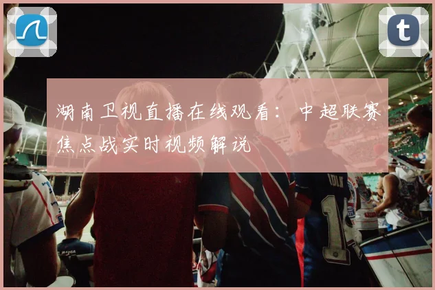 湖南卫视直播在线观看：中超联赛焦点战实时视频解说