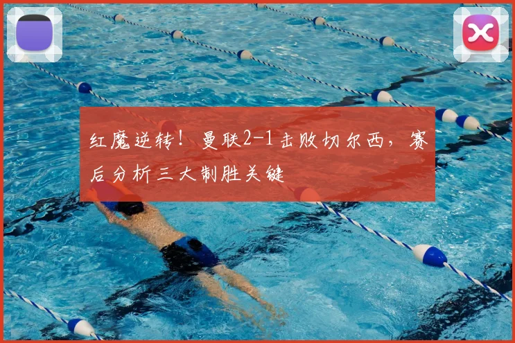 红魔逆转！曼联2-1击败切尔西，赛后分析三大制胜关键