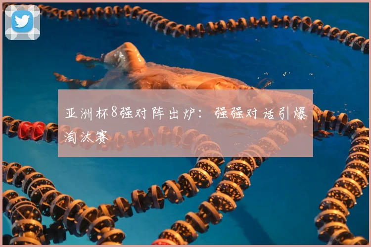 亚洲杯8强对阵出炉：强强对话引爆淘汰赛
