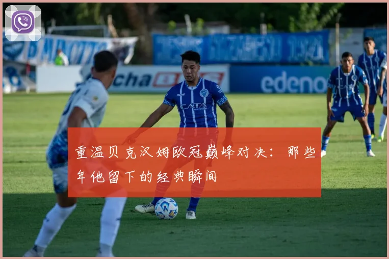 重温贝克汉姆欧冠巅峰对决：那些年他留下的经典瞬间