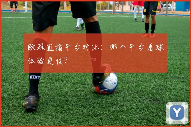 欧冠直播平台对比：哪个平台看球体验更佳？