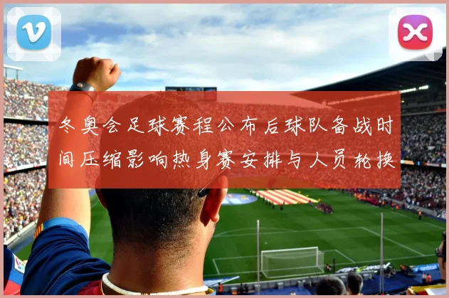 冬奥会足球赛程公布后球队备战时间压缩影响热身赛安排与人员轮换