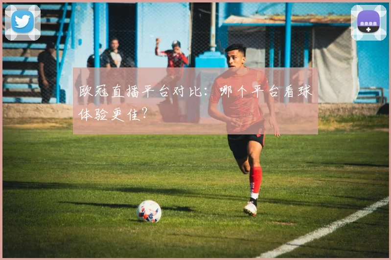 欧冠直播平台对比：哪个平台看球体验更佳？